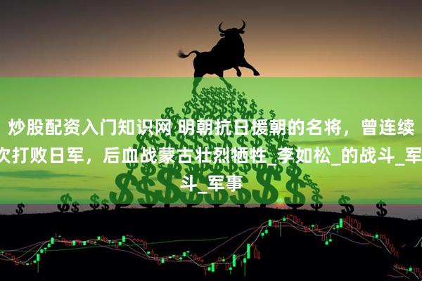 炒股配资入门知识网 明朝抗日援朝的名将，曾连续2次打败日军，后血战蒙古壮烈牺牲_李如松_的战斗_军事