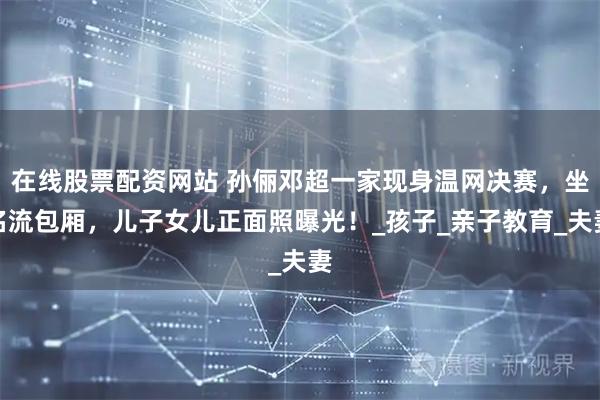 在线股票配资网站 孙俪邓超一家现身温网决赛，坐名流包厢，儿子女儿正面照曝光！_孩子_亲子教育_夫妻