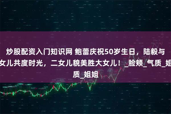 炒股配资入门知识网 鲍蕾庆祝50岁生日，陆毅与两女儿共度时光，二女儿貌美胜大女儿！_脸颊_气质_姐姐