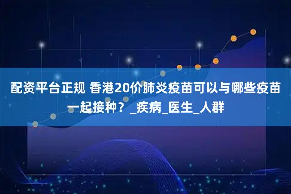 配资平台正规 香港20价肺炎疫苗可以与哪些疫苗一起接种？_疾病_医生_人群