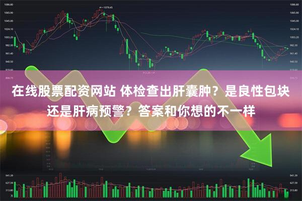 在线股票配资网站 体检查出肝囊肿？是良性包块还是肝病预警？答案和你想的不一样