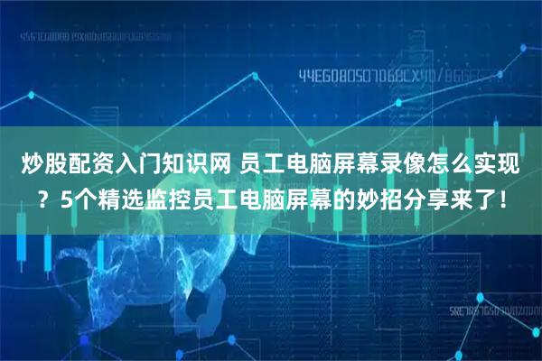 炒股配资入门知识网 员工电脑屏幕录像怎么实现？5个精选监控员工电脑屏幕的妙招分享来了！