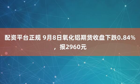 配资平台正规 9月8日氧化铝期货收盘下跌0.84%，报2960元