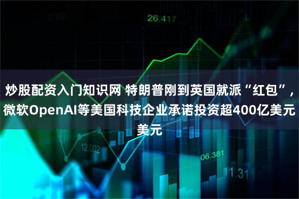 炒股配资入门知识网 特朗普刚到英国就派“红包”，微软OpenAI等美国科技企业承诺投资超400亿美元