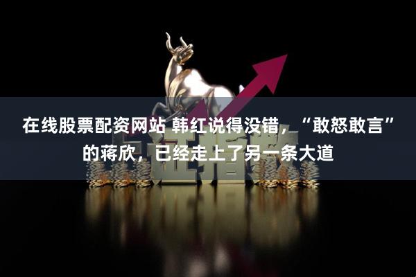在线股票配资网站 韩红说得没错，“敢怒敢言”的蒋欣，已经走上了另一条大道