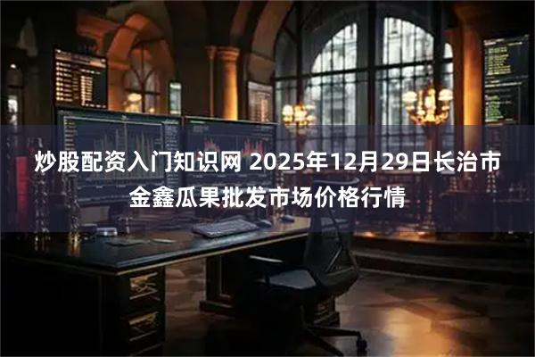 炒股配资入门知识网 2025年12月29日长治市金鑫瓜果批发市场价格行情